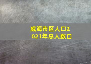 威海市区人口2021年总人数口