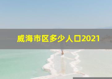 威海市区多少人口2021