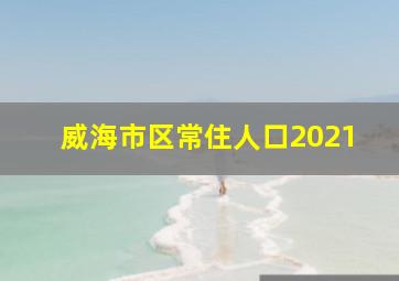 威海市区常住人口2021