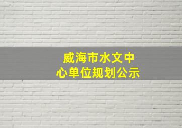 威海市水文中心单位规划公示