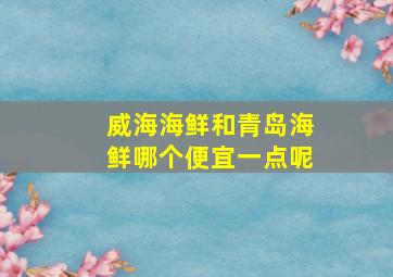 威海海鲜和青岛海鲜哪个便宜一点呢