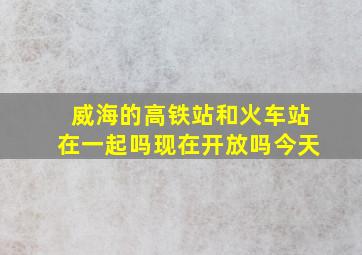 威海的高铁站和火车站在一起吗现在开放吗今天