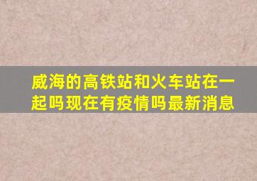 威海的高铁站和火车站在一起吗现在有疫情吗最新消息