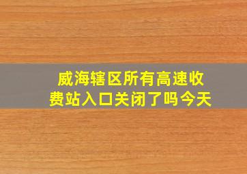 威海辖区所有高速收费站入口关闭了吗今天