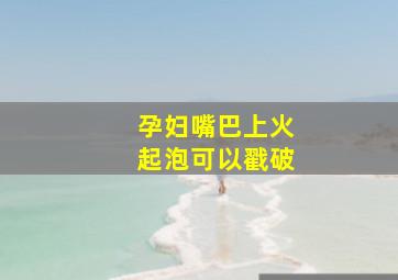 孕妇嘴巴上火起泡可以戳破