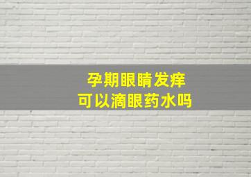 孕期眼睛发痒可以滴眼药水吗