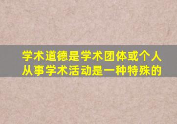 学术道德是学术团体或个人从事学术活动是一种特殊的