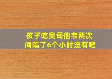 孩子吃奥司他韦两次间隔了6个小时没有吧