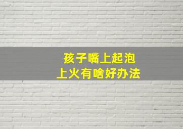 孩子嘴上起泡上火有啥好办法