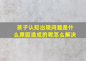 孩子认知出现问题是什么原因造成的呢怎么解决