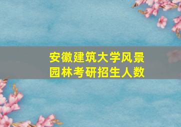 安徽建筑大学风景园林考研招生人数