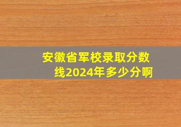 安徽省军校录取分数线2024年多少分啊