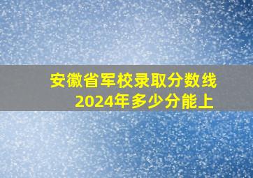 安徽省军校录取分数线2024年多少分能上