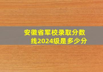 安徽省军校录取分数线2024级是多少分