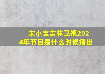 宋小宝吉林卫视2024年节目是什么时候播出