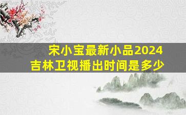 宋小宝最新小品2024吉林卫视播出时间是多少