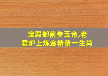 宝殿御前参玉帝,老君炉上炼金精猜一生肖