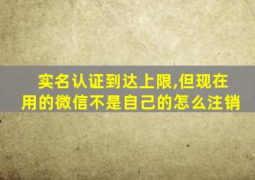 实名认证到达上限,但现在用的微信不是自己的怎么注销