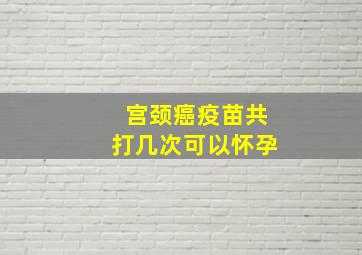 宫颈癌疫苗共打几次可以怀孕