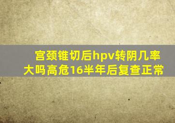 宫颈锥切后hpv转阴几率大吗高危16半年后复查正常