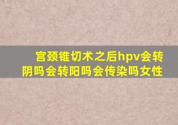 宫颈锥切术之后hpv会转阴吗会转阳吗会传染吗女性