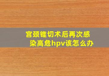 宫颈锥切术后再次感染高危hpv该怎么办