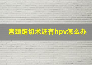 宫颈锥切术还有hpv怎么办