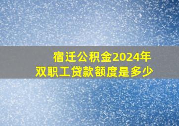 宿迁公积金2024年双职工贷款额度是多少