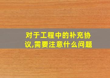 对于工程中的补充协议,需要注意什么问题