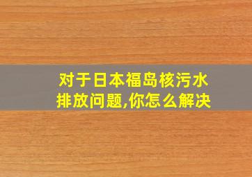 对于日本福岛核污水排放问题,你怎么解决