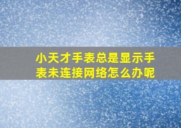 小天才手表总是显示手表未连接网络怎么办呢