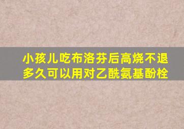 小孩儿吃布洛芬后高烧不退多久可以用对乙酰氨基酚栓