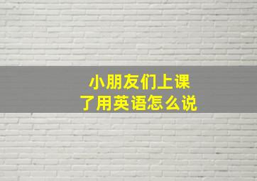 小朋友们上课了用英语怎么说