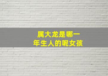 属大龙是哪一年生人的呢女孩