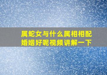 属蛇女与什么属相相配婚姻好呢视频讲解一下