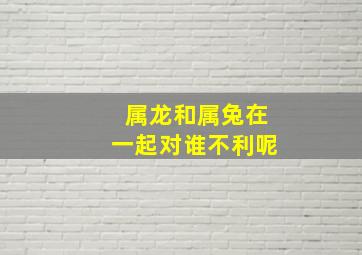 属龙和属兔在一起对谁不利呢