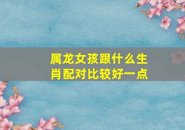 属龙女孩跟什么生肖配对比较好一点