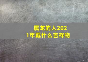 属龙的人2021年戴什么吉祥物