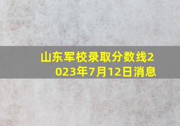 山东军校录取分数线2023年7月12日消息