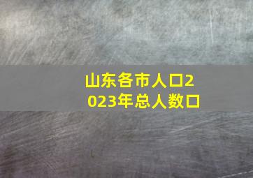 山东各市人口2023年总人数口