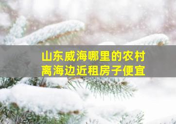 山东威海哪里的农村离海边近租房子便宜