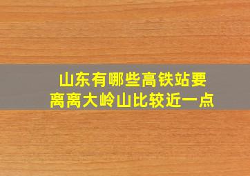 山东有哪些高铁站要离离大岭山比较近一点