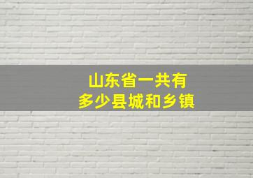 山东省一共有多少县城和乡镇