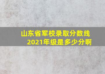 山东省军校录取分数线2021年级是多少分啊