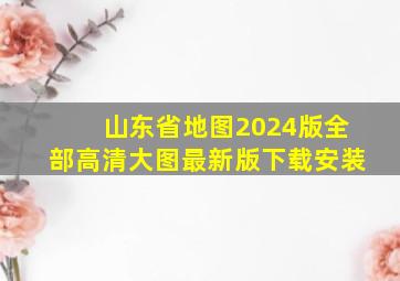 山东省地图2024版全部高清大图最新版下载安装