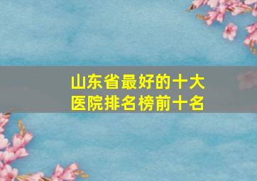 山东省最好的十大医院排名榜前十名