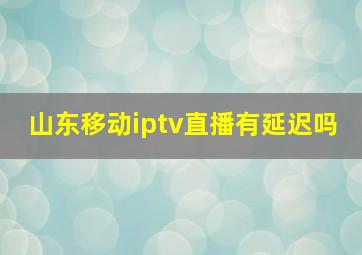 山东移动iptv直播有延迟吗