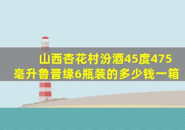 山西杏花村汾酒45度475毫升鲁晋缘6瓶装的多少钱一箱