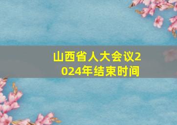 山西省人大会议2024年结束时间