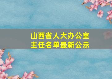 山西省人大办公室主任名单最新公示